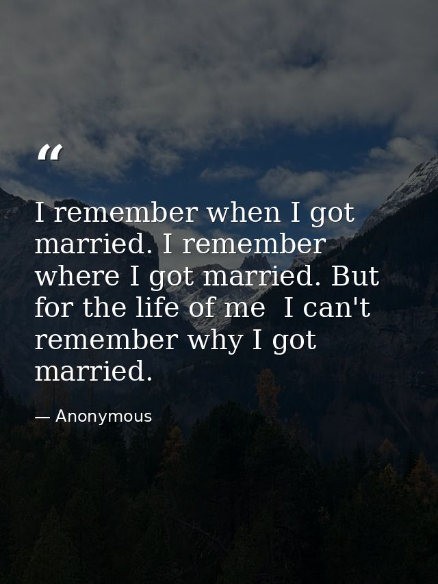 I remember when I got married. I remember where I got married. But for the life of me  I can't remember why I got marrie — Anonymous