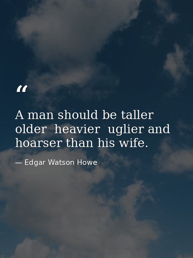 A man should be taller  older  heavier  uglier and hoarser than his wife. — Edgar Watson Howe