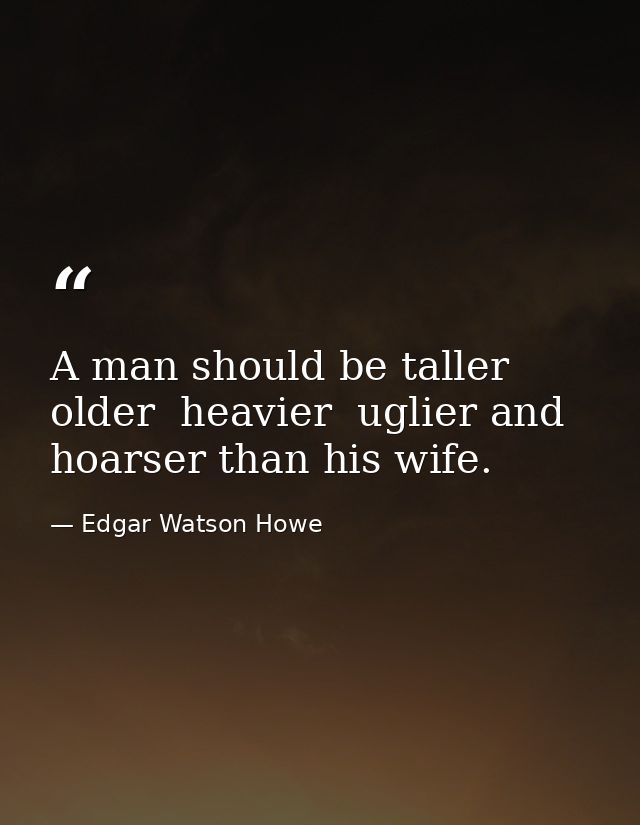 A man should be taller  older  heavier  uglier and hoarser than his wife. — Edgar Watson Howe