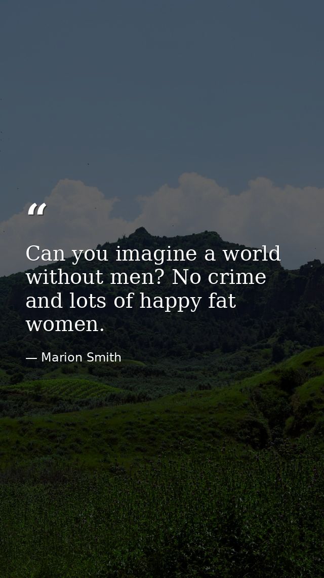 Can you imagine a world without men? No crime and lots of happy fat women. — Marion Smith