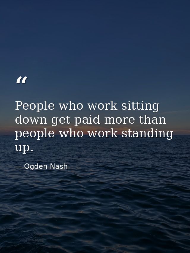 People who work sitting down get paid more than people who work standing up. — Ogden Nash