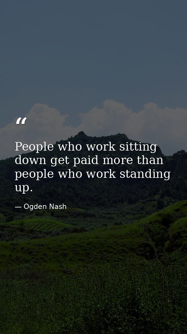 People who work sitting down get paid more than people who work standing up. — Ogden Nash