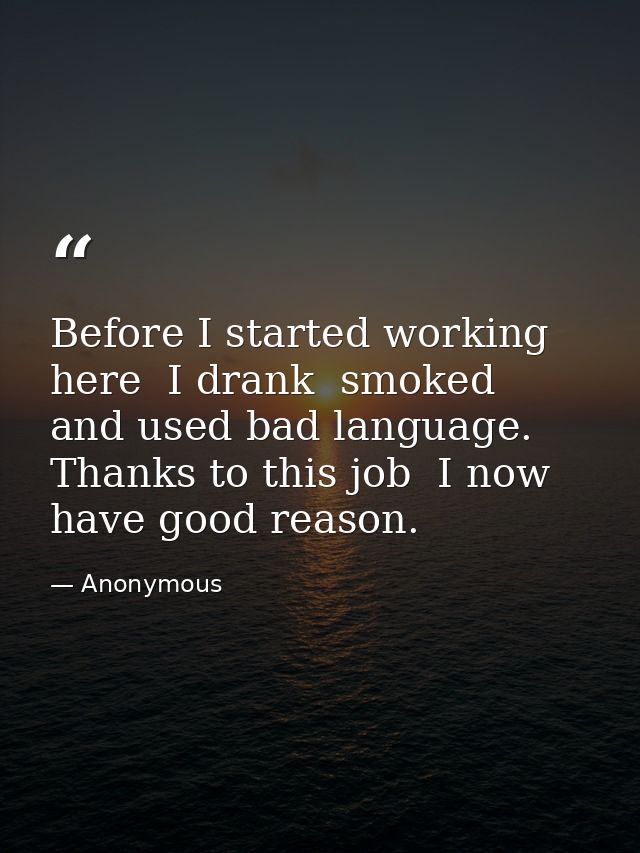Before I started working here  I drank  smoked  and used bad language. Thanks to this job  I now have good reason. — Anonymous