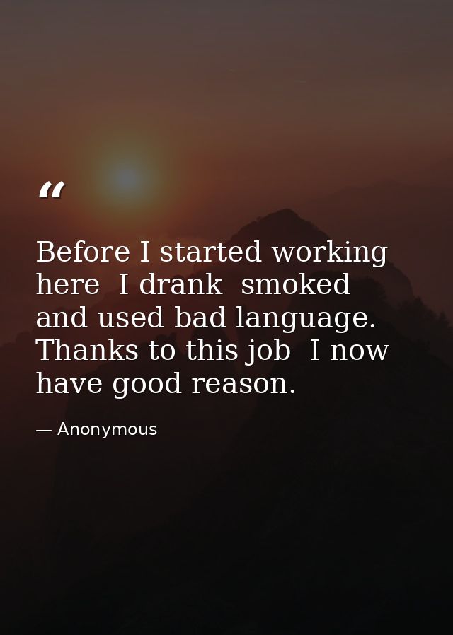 Before I started working here  I drank  smoked  and used bad language. Thanks to this job  I now have good reason. — Anonymous