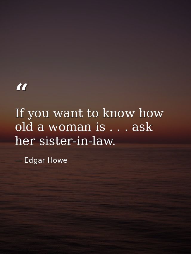 If you want to know how old a woman is . . . ask her sister-in-law. — Edgar Howe