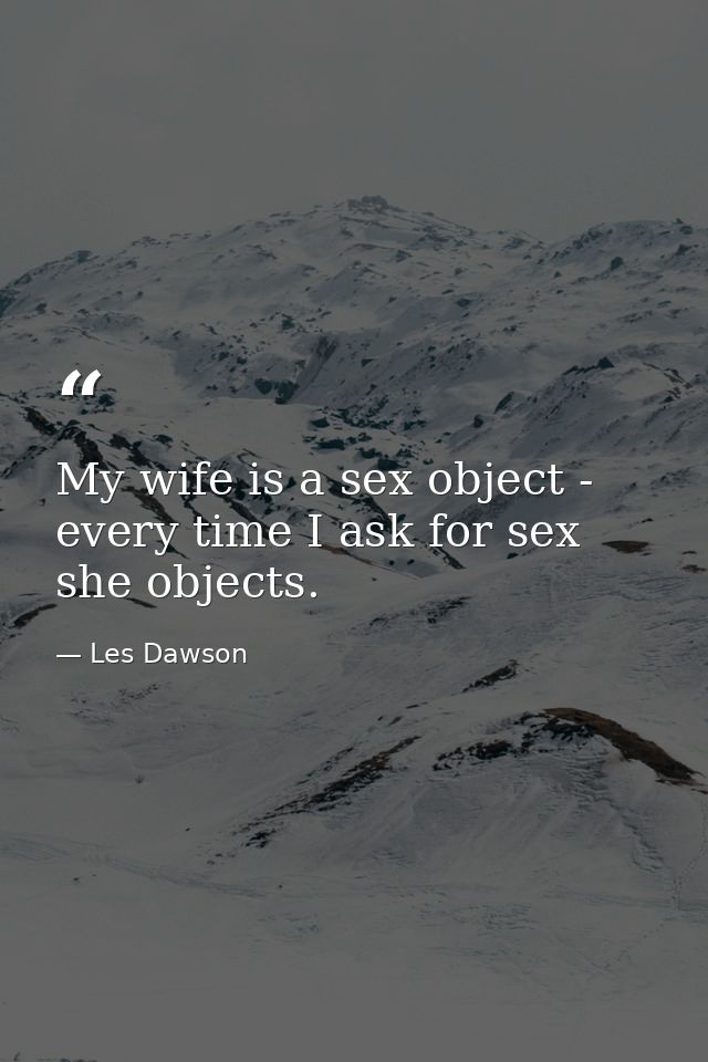 My wife is a sex object - every time I ask for sex  she objects. — Les Dawson