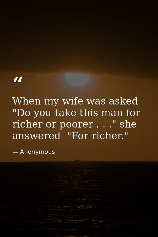 When my wife was asked  "Do you take this man for richer or poorer . . ." she answered  "For richer." — Anonymous