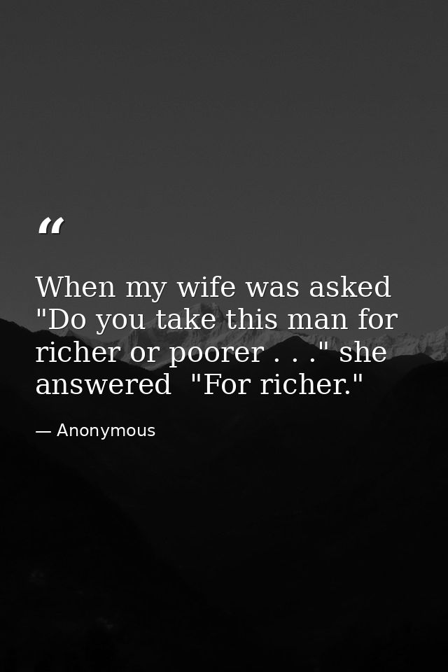 When my wife was asked  "Do you take this man for richer or poorer . . ." she answered  "For richer." — Anonymous