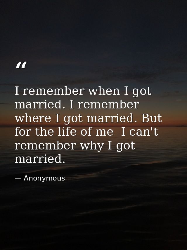 I remember when I got married. I remember where I got married. But for the life of me  I can't remember why I got marrie — Anonymous