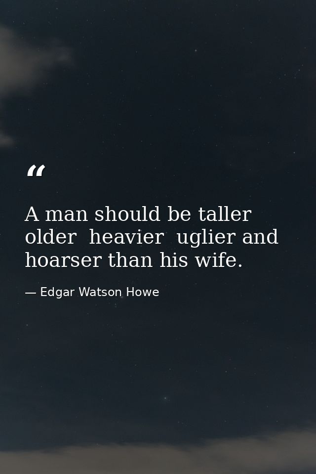 A man should be taller  older  heavier  uglier and hoarser than his wife. — Edgar Watson Howe