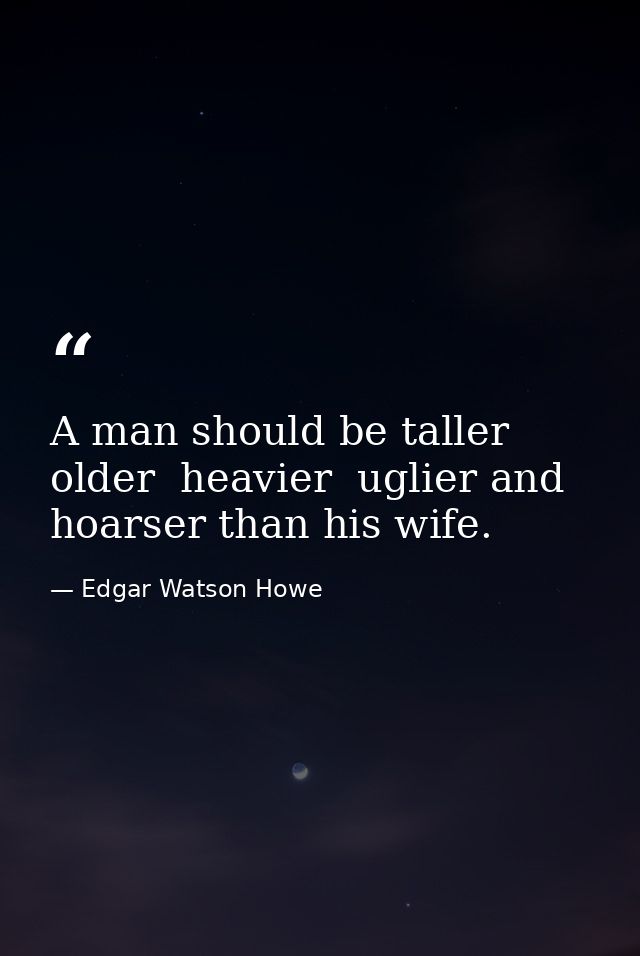 A man should be taller  older  heavier  uglier and hoarser than his wife. — Edgar Watson Howe