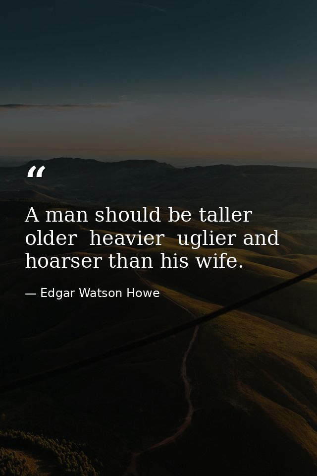 A man should be taller  older  heavier  uglier and hoarser than his wife. — Edgar Watson Howe