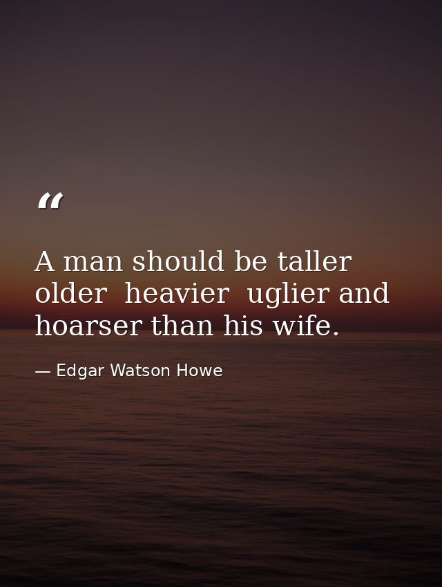 A man should be taller  older  heavier  uglier and hoarser than his wife. — Edgar Watson Howe