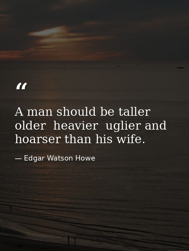 A man should be taller  older  heavier  uglier and hoarser than his wife. — Edgar Watson Howe