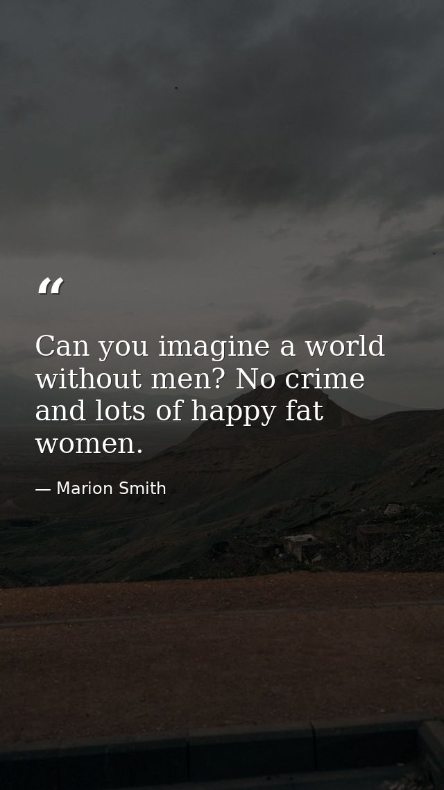 Can you imagine a world without men? No crime and lots of happy fat women. — Marion Smith