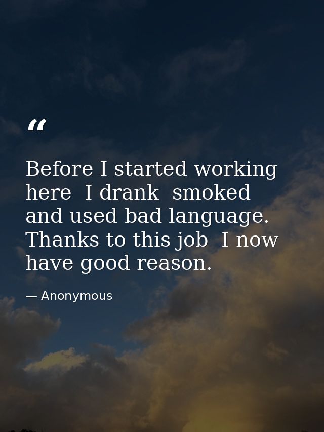 Before I started working here  I drank  smoked  and used bad language. Thanks to this job  I now have good reason. — Anonymous