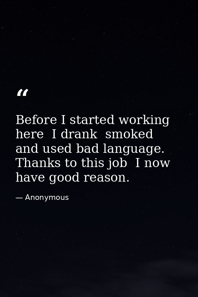 Before I started working here  I drank  smoked  and used bad language. Thanks to this job  I now have good reason. — Anonymous
