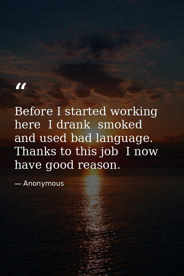 Before I started working here  I drank  smoked  and used bad language. Thanks to this job  I now have good reason. — Anonymous