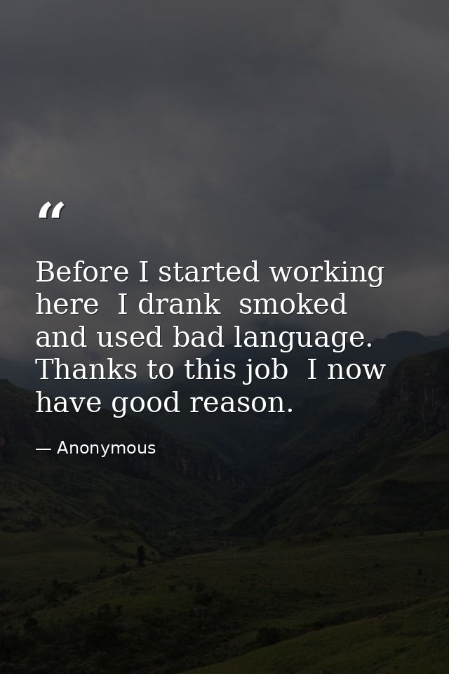 Before I started working here  I drank  smoked  and used bad language. Thanks to this job  I now have good reason. — Anonymous
