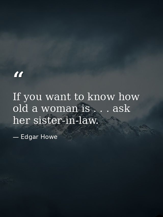 If you want to know how old a woman is . . . ask her sister-in-law. — Edgar Howe