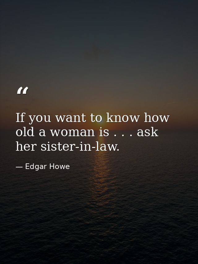 If you want to know how old a woman is . . . ask her sister-in-law. — Edgar Howe