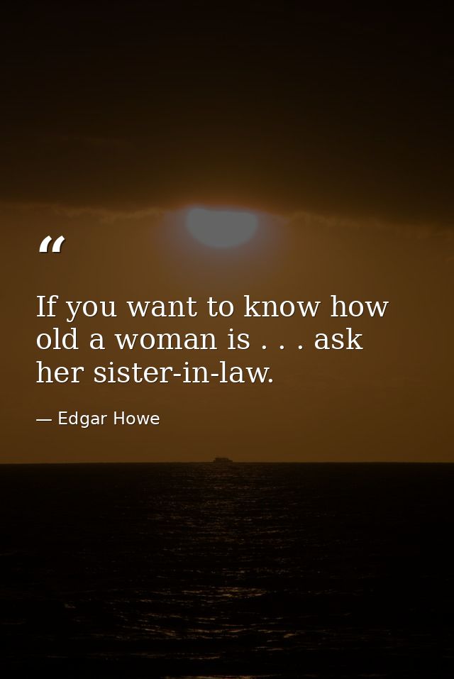 If you want to know how old a woman is . . . ask her sister-in-law. — Edgar Howe