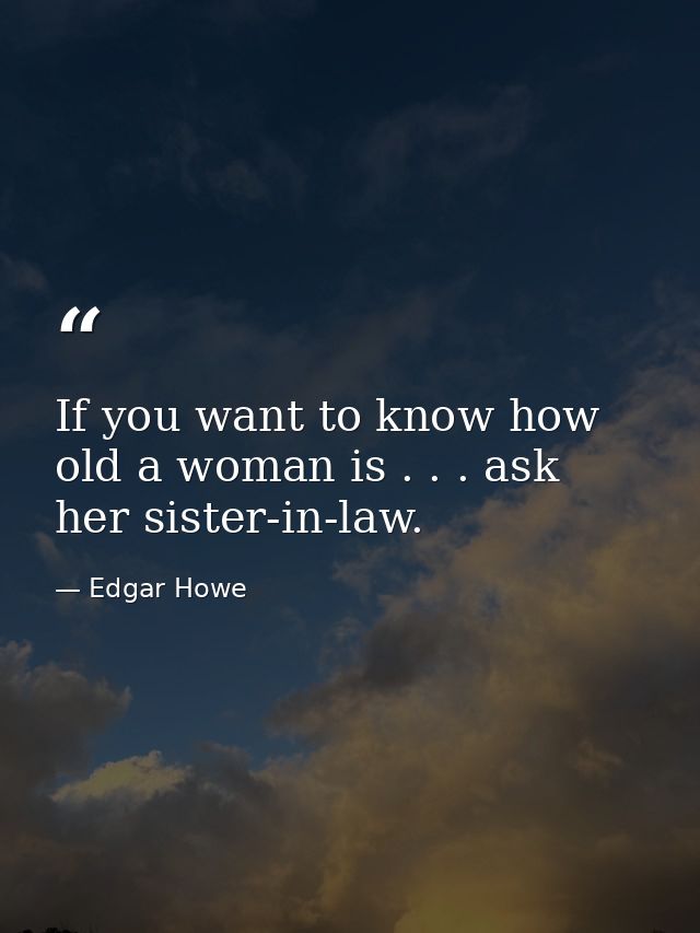 If you want to know how old a woman is . . . ask her sister-in-law. — Edgar Howe