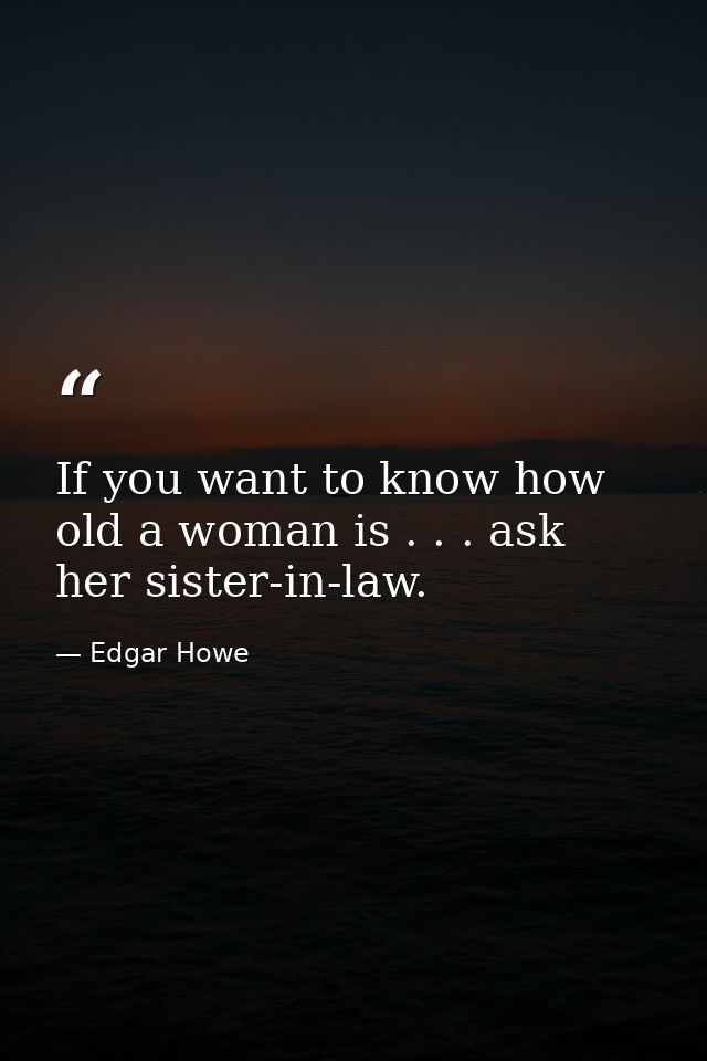 If you want to know how old a woman is . . . ask her sister-in-law. — Edgar Howe