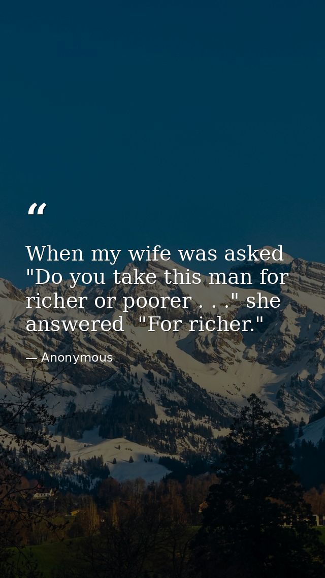 When my wife was asked  "Do you take this man for richer or poorer . . ." she answered  "For richer." — Anonymous