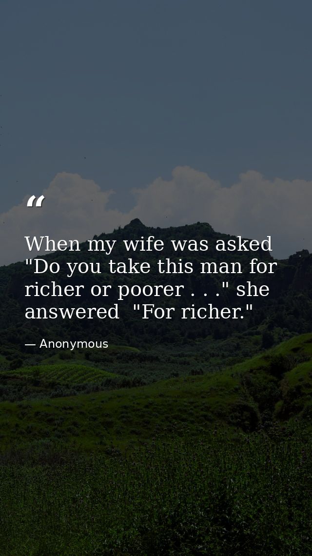 When my wife was asked  "Do you take this man for richer or poorer . . ." she answered  "For richer." — Anonymous