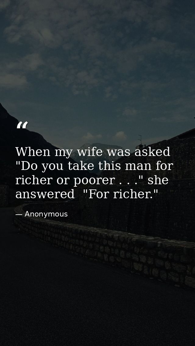 When my wife was asked  "Do you take this man for richer or poorer . . ." she answered  "For richer." — Anonymous