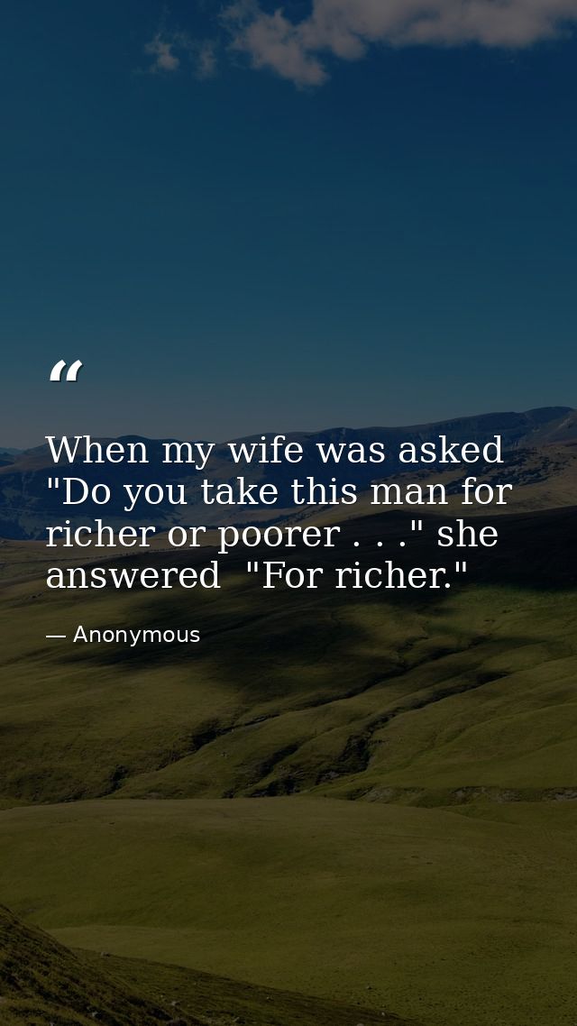 When my wife was asked  "Do you take this man for richer or poorer . . ." she answered  "For richer." — Anonymous