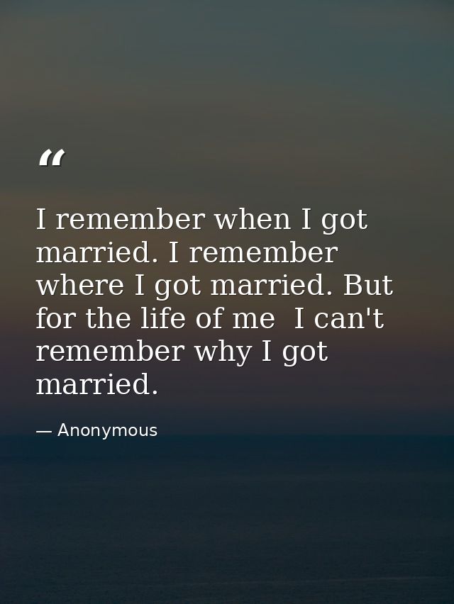 I remember when I got married. I remember where I got married. But for the life of me  I can't remember why I got marrie — Anonymous