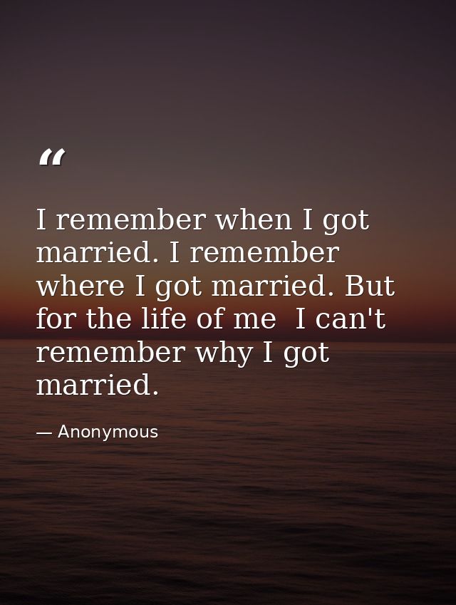 I remember when I got married. I remember where I got married. But for the life of me  I can't remember why I got marrie — Anonymous