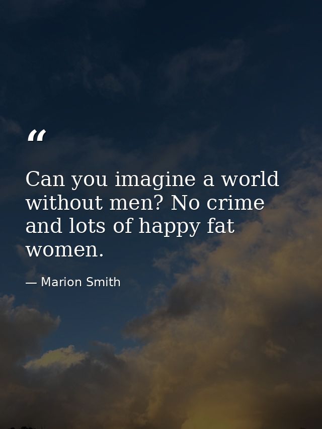 Can you imagine a world without men? No crime and lots of happy fat women. — Marion Smith