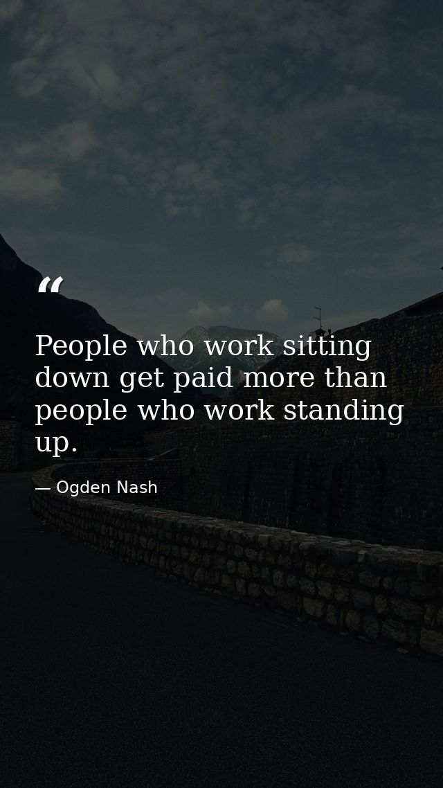 People who work sitting down get paid more than people who work standing up. — Ogden Nash