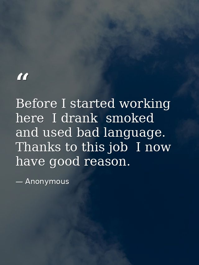 Before I started working here  I drank  smoked  and used bad language. Thanks to this job  I now have good reason. — Anonymous
