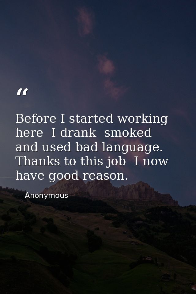 Before I started working here  I drank  smoked  and used bad language. Thanks to this job  I now have good reason. — Anonymous