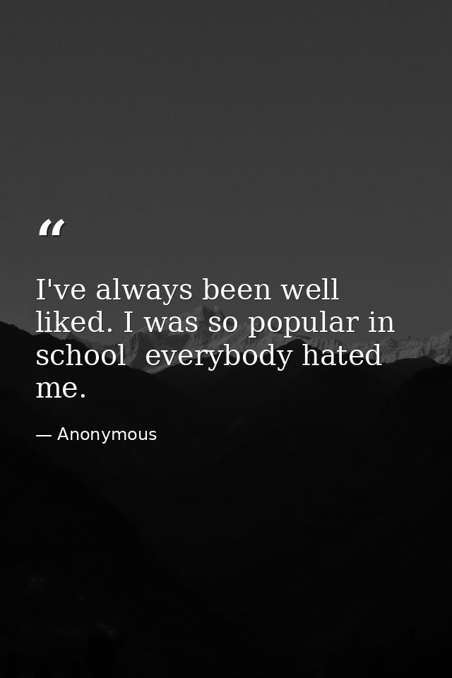 I've always been well liked. I was so popular in school  everybody hated me. — Anonymous