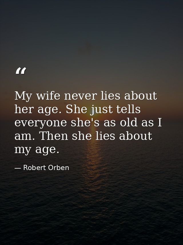 My wife never lies about her age. She just tells everyone she's as old as I am. Then she lies about my age. — Robert Orben