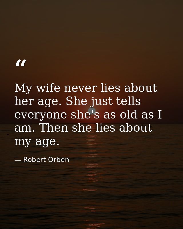 My wife never lies about her age. She just tells everyone she's as old as I am. Then she lies about my age. — Robert Orben