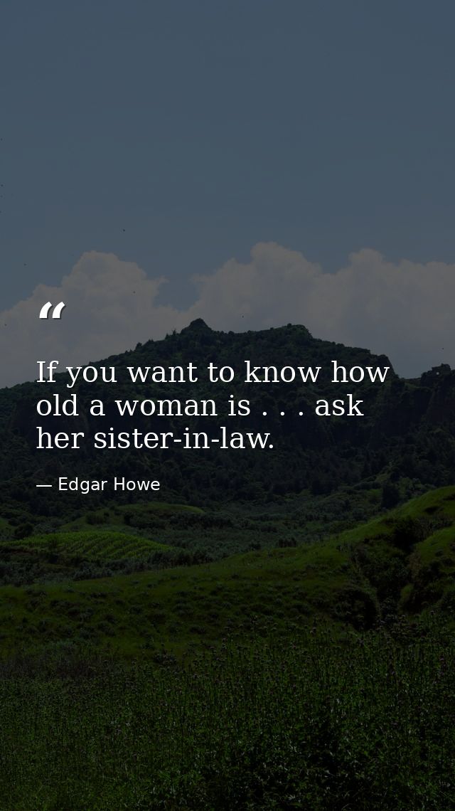 If you want to know how old a woman is . . . ask her sister-in-law. — Edgar Howe