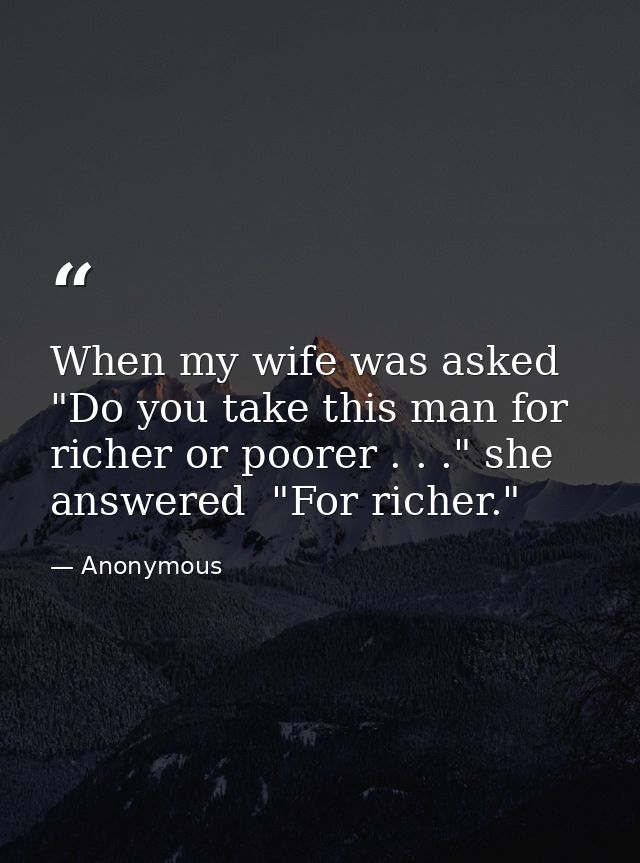 When my wife was asked  "Do you take this man for richer or poorer . . ." she answered  "For richer." — Anonymous