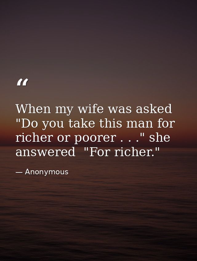 When my wife was asked  "Do you take this man for richer or poorer . . ." she answered  "For richer." — Anonymous