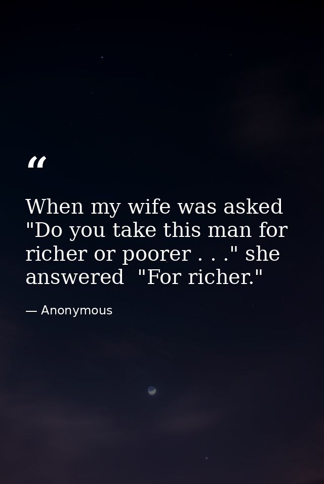 When my wife was asked  "Do you take this man for richer or poorer . . ." she answered  "For richer." — Anonymous