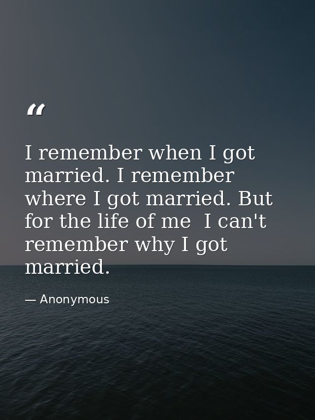 I remember when I got married. I remember where I got married. But for the life of me  I can't remember why I got marrie — Anonymous