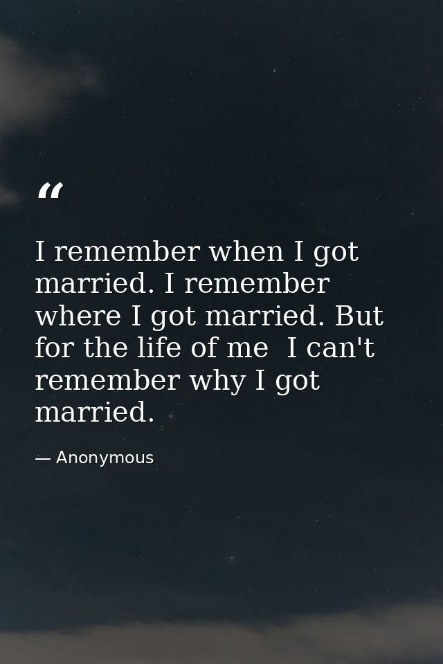 I remember when I got married. I remember where I got married. But for the life of me  I can't remember why I got marrie — Anonymous
