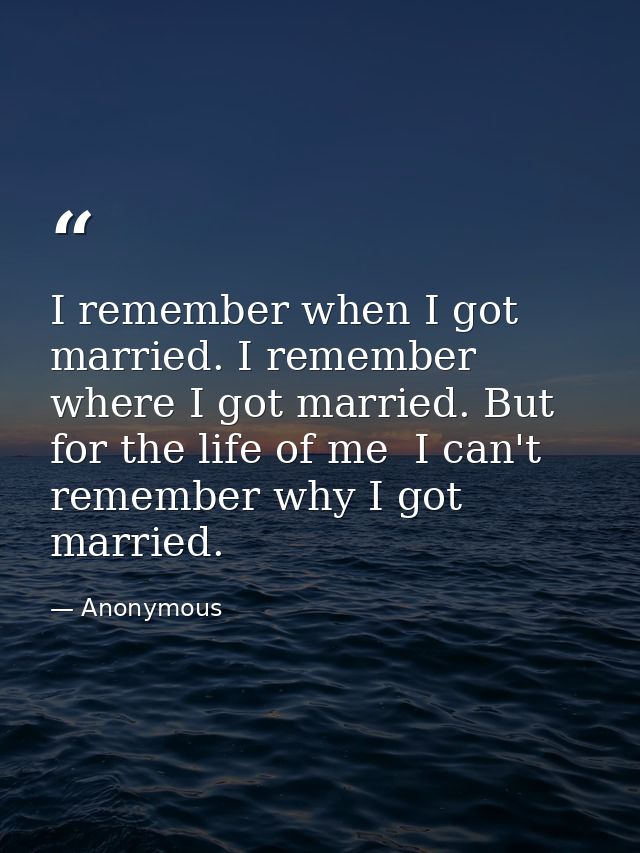 I remember when I got married. I remember where I got married. But for the life of me  I can't remember why I got marrie — Anonymous