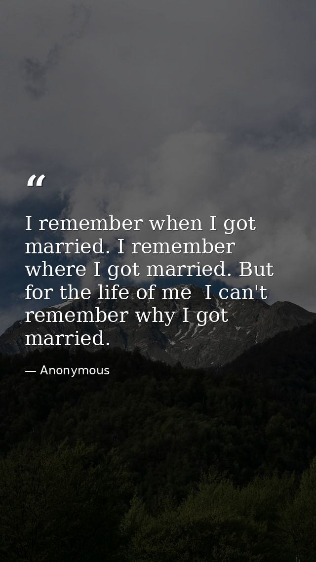 I remember when I got married. I remember where I got married. But for the life of me  I can't remember why I got marrie — Anonymous