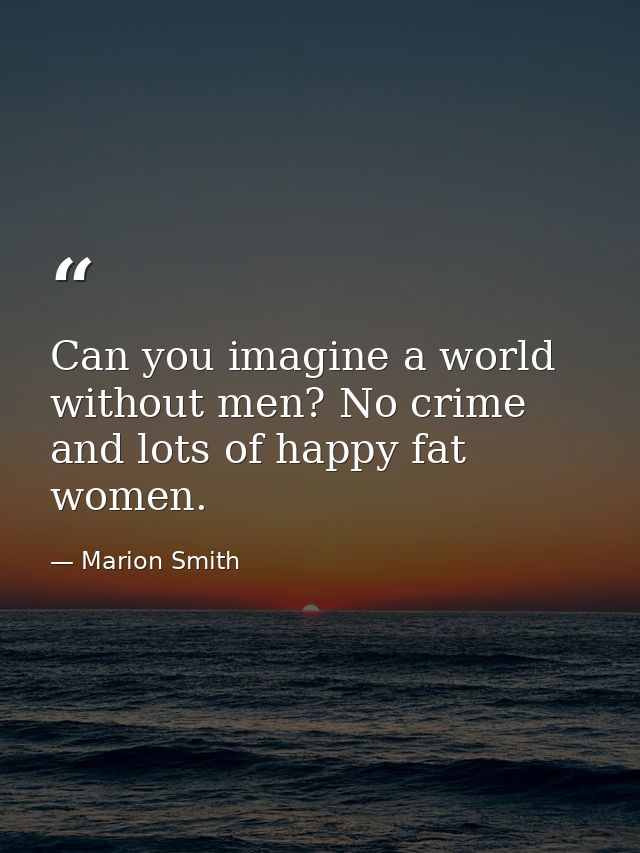 Can you imagine a world without men? No crime and lots of happy fat women. — Marion Smith